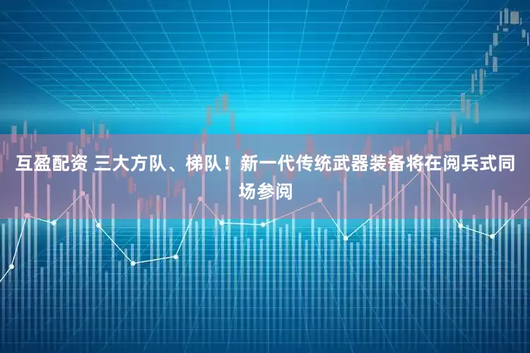 互盈配资 三大方队、梯队！新一代传统武器装备将在阅兵式同场参阅