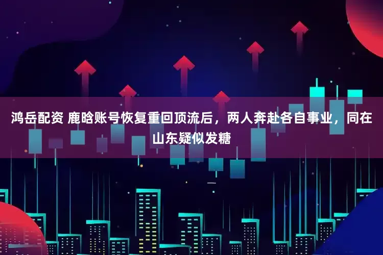 鸿岳配资 鹿晗账号恢复重回顶流后，两人奔赴各自事业，同在山东疑似发糖