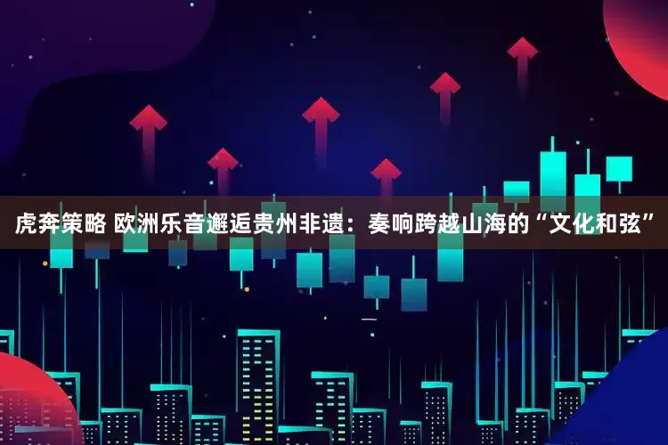 虎奔策略 欧洲乐音邂逅贵州非遗：奏响跨越山海的“文化和弦”