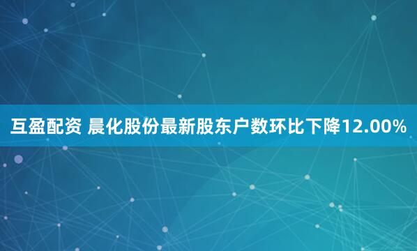 互盈配资 晨化股份最新股东户数环比下降12.00%