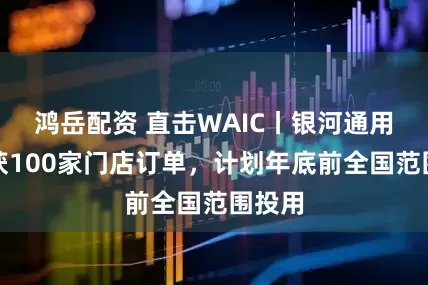 鸿岳配资 直击WAIC丨银河通用：已获100家门店订单，计划年底前全国范围投用
